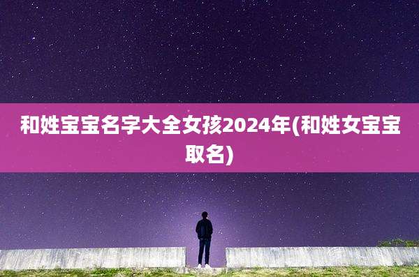 和姓宝宝名字大全女孩2024年(和姓女宝宝取名)