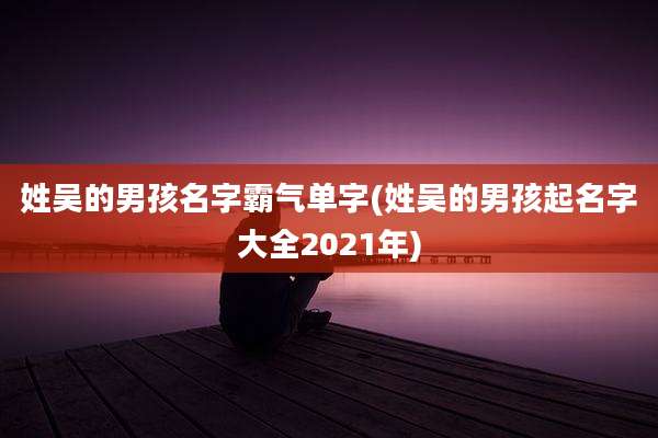 姓吴的男孩名字霸气单字(姓吴的男孩起名字大全2021年)