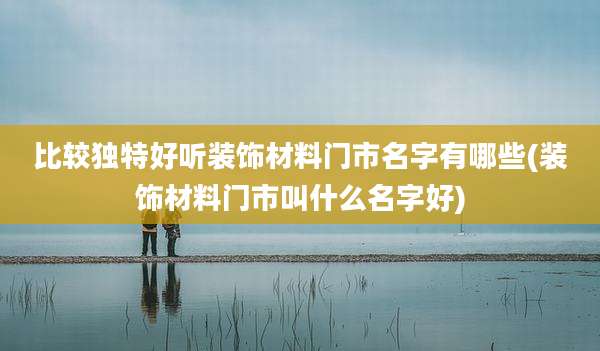 比较独特好听装饰材料门市名字有哪些(装饰材料门市叫什么名字好)