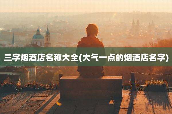 三字烟酒店名称大全(大气一点的烟酒店名字)