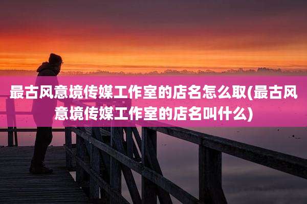 最古风意境传媒工作室的店名怎么取(最古风意境传媒工作室的店名叫什么)