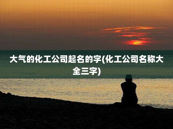 大气的化工公司起名的字(化工公司名称大全三字)