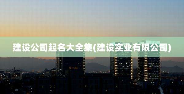 建设公司起名大全集(建设实业有限公司)