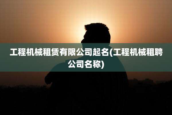 工程机械租赁有限公司起名(工程机械租聘公司名称)