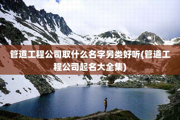 管道工程公司取什么名字另类好听(管道工程公司起名大全集)
