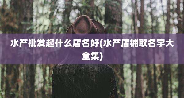 水产批发起什么店名好(水产店铺取名字大全集)