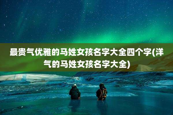 最贵气优雅的马姓女孩名字大全四个字(洋气的马姓女孩名字大全)