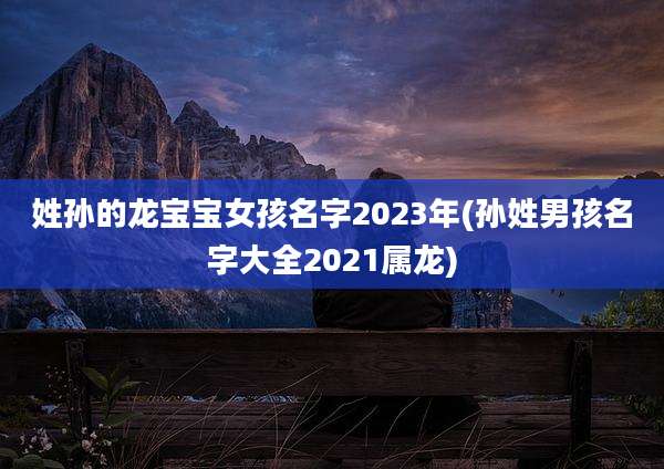 姓孙的龙宝宝女孩名字2023年(孙姓男孩名字大全2021属龙)