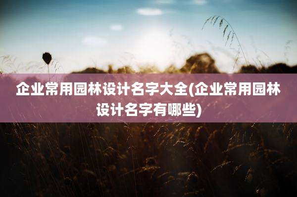 企业常用园林设计名字大全(企业常用园林设计名字有哪些)