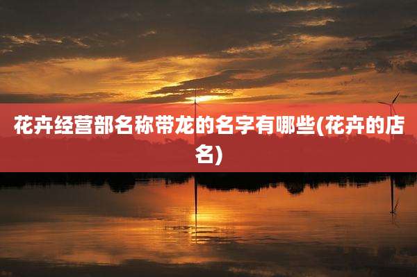 花卉经营部名称带龙的名字有哪些(花卉的店名)