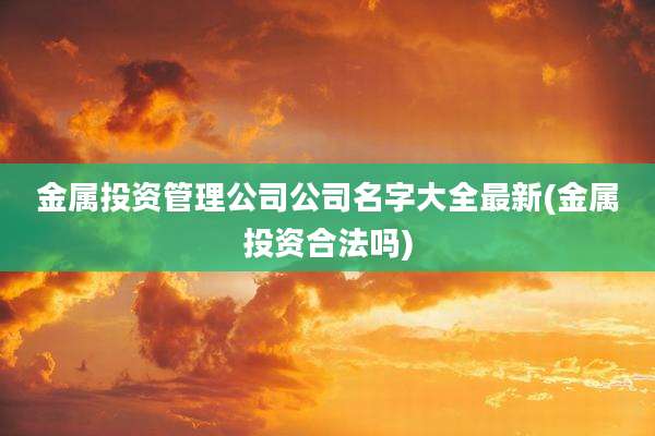金属投资管理公司公司名字大全最新(金属投资合法吗)