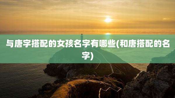 与唐字搭配的女孩名字有哪些(和唐搭配的名字)