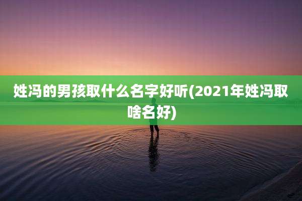 姓冯的男孩取什么名字好听(2021年姓冯取啥名好)