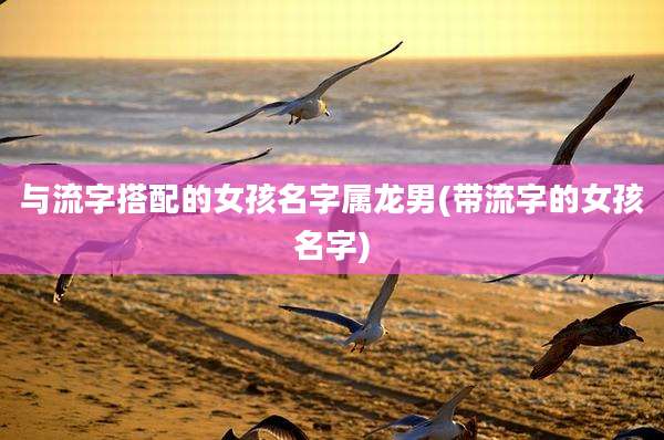 与流字搭配的女孩名字属龙男(带流字的女孩名字)