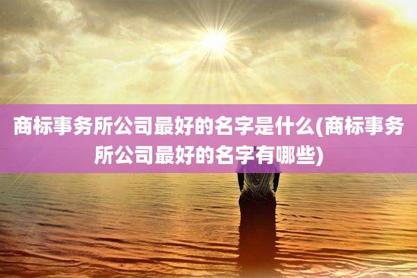商标事务所公司最好的名字是什么(商标事务所公司最好的名字有哪些)