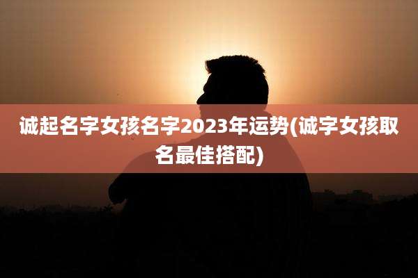 诚起名字女孩名字2023年运势(诚字女孩取名最佳搭配)