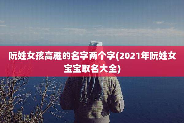 阮姓女孩高雅的名字两个字(2021年阮姓女宝宝取名大全)