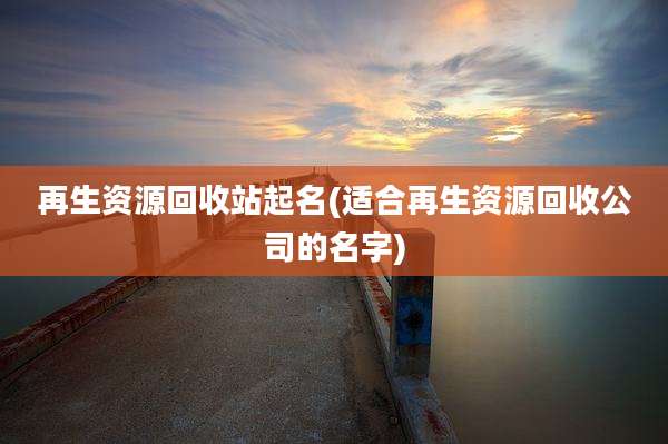再生资源回收站起名(适合再生资源回收公司的名字)