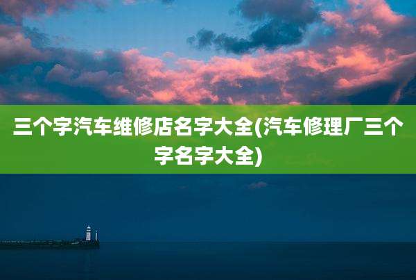 三个字汽车维修店名字大全(汽车修理厂三个字名字大全)