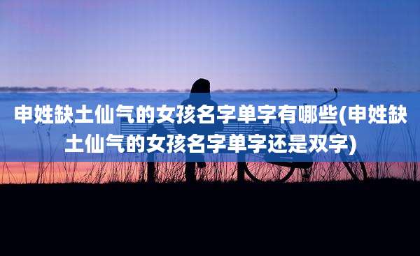 申姓缺土仙气的女孩名字单字有哪些(申姓缺土仙气的女孩名字单字还是双字)