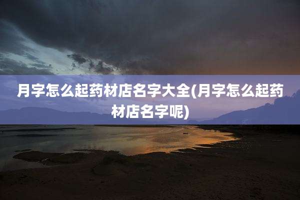 月字怎么起药材店名字大全(月字怎么起药材店名字呢)