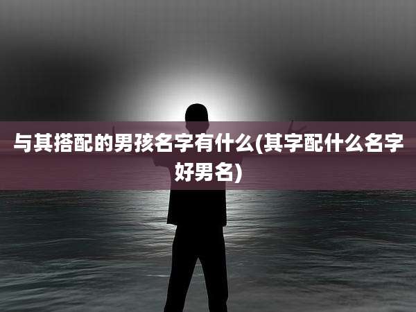 与其搭配的男孩名字有什么(其字配什么名字好男名)