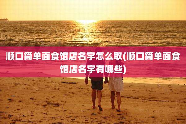 顺口简单面食馆店名字怎么取(顺口简单面食馆店名字有哪些)