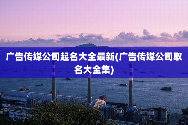 广告传媒公司起名大全最新(广告传媒公司取名大全集)