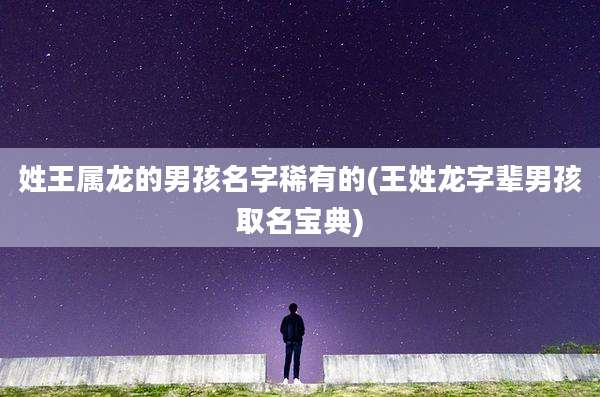 姓王属龙的男孩名字稀有的(王姓龙字辈男孩取名宝典)