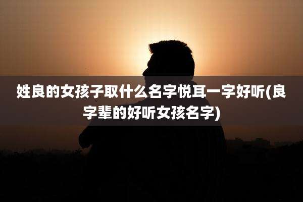 姓良的女孩子取什么名字悦耳一字好听(良字辈的好听女孩名字)