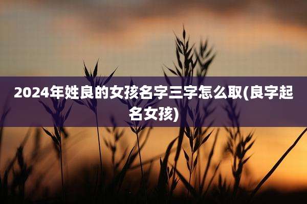 2024年姓良的女孩名字三字怎么取(良字起名女孩)