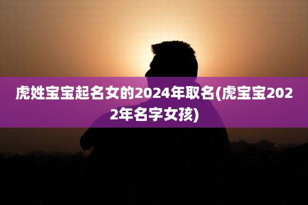 虎姓宝宝起名女的2024年取名(虎宝宝2022年名字女孩)