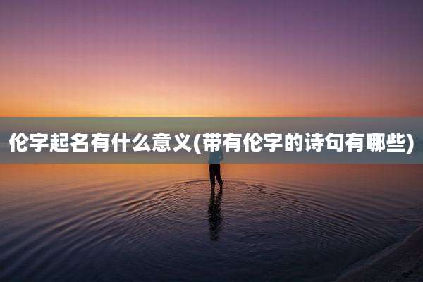 伦字起名有什么意义(带有伦字的诗句有哪些)