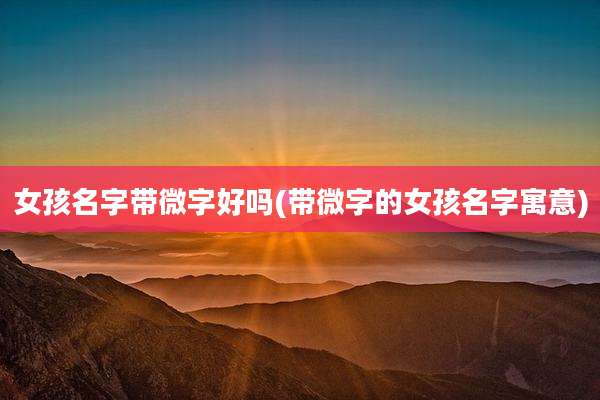 女孩名字带微字好吗(带微字的女孩名字寓意)