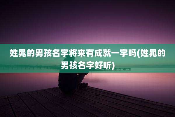 姓晁的男孩名字将来有成就一字吗(姓晁的男孩名字好听)
