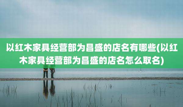 以红木家具经营部为昌盛的店名有哪些(以红木家具经营部为昌盛的店名怎么取名)