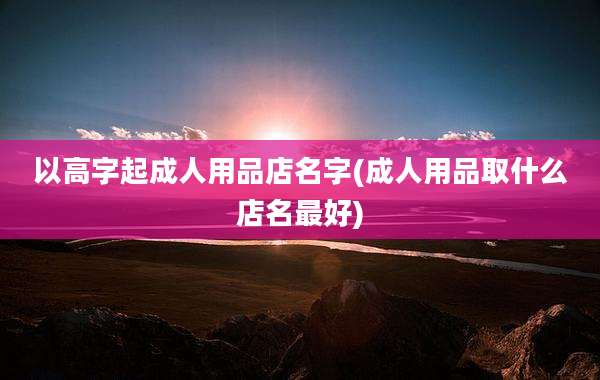 以高字起成人用品店名字(成人用品取什么店名最好)