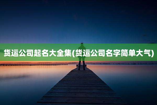 货运公司起名大全集(货运公司名字简单大气)