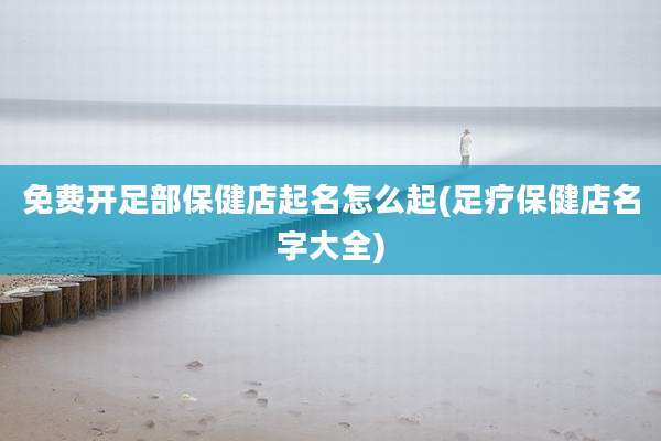 免费开足部保健店起名怎么起(足疗保健店名字大全)