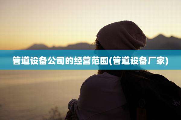 管道设备公司的经营范围(管道设备厂家)