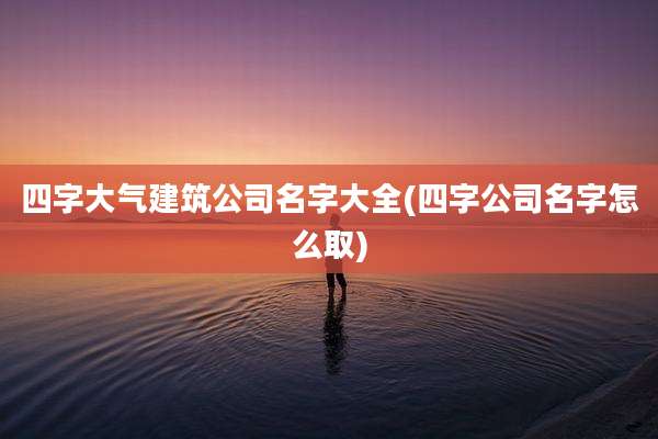 四字大气建筑公司名字大全(四字公司名字怎么取)