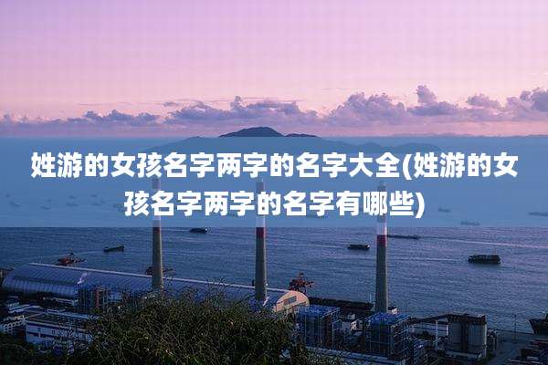 姓游的女孩名字两字的名字大全(姓游的女孩名字两字的名字有哪些)