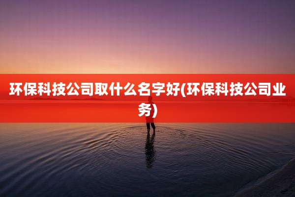 环保科技公司取什么名字好(环保科技公司业务)