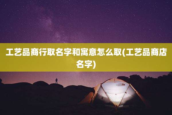 工艺品商行取名字和寓意怎么取(工艺品商店名字)