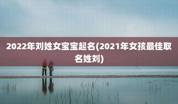 2022年刘姓女宝宝起名(2021年女孩最佳取名姓刘)