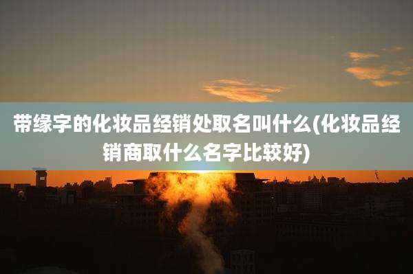 带缘字的化妆品经销处取名叫什么(化妆品经销商取什么名字比较好)