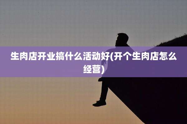 生肉店开业搞什么活动好(开个生肉店怎么经营)
