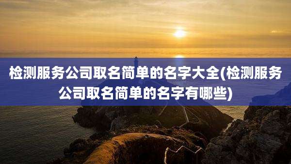 检测服务公司取名简单的名字大全(检测服务公司取名简单的名字有哪些)