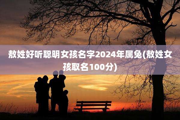 敖姓好听聪明女孩名字2024年属兔(敖姓女孩取名100分)