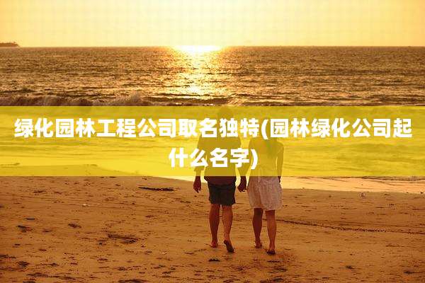 绿化园林工程公司取名独特(园林绿化公司起什么名字)